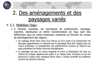 2. Des aménagements et des paysages variés2.1. Mobiliser l’eau:A l’échelle mondiale, les techniques de prélèvement, stockage, transfert, distribution et même transformation de l’eau sont très différentes: plus ou moins couteuses, modernes en fonction du niveau de développement des régions. Du captage direct dans l’eau d’un fleuve ou d’un puits à la construction de barrages gigantesques en passant par le pompage dans des nappes plus ou moins profondes. Le dessalement est extrêmement couteux et réservé aux pays possédant de fortes réserves énergétiques.Le stockage est plus ou moins organisé et entre la distribution de l’eau au robinet de chaque appartement grâce à un réseau bien entretenu et les km parcourus à pieds pour quelques litres d’eau, il existe quantité de systèmes comme les camions citernes…