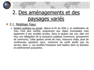 2. Des aménagements et des paysages variés2.1. Mobiliser l’eau:Gestion publique ou privée: depuis la fin du XIXe s, la mobilisation de l’eau n’est plus confiée uniquement aux régies municipales mais également à des sociétés privées. Dans la plupart des cas, elles ont reçu une délégation de la puissance publique (commune, groupement de commune). Cette gestion privée de l’eau, ressource vitale, pose de nombreuses questions (prix, recherche de profit plutôt que du service, abus…). Les sociétés françaises sont leaders dans ce domaine et extrêmement puissantes.