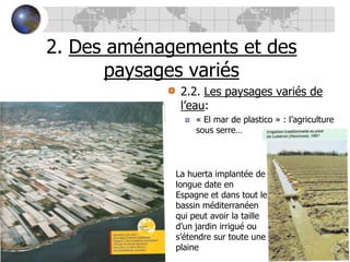 2. Des aménagements et des paysages variés2.2. Les paysages variés de l’eau:« El mar de plastico » : l’agriculture sous serre…La huerta implantée de longue date en Espagne et dans tout le bassin méditerranéen qui peut avoir la taille d’un jardin irrigué ou s’étendre sur toute une plaine