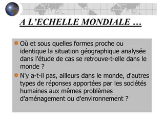 A L’ECHELLE MONDIALE …Où et sous quelles formes proche ou identique la situation géographique analysée dans l'étude de cas se retrouve-t-elle dans le monde ? N'y a-t-il pas, ailleurs dans le monde, d'autres types de réponses apportées par les sociétés humaines aux mêmes problèmes d'aménagement ou d'environnement ?