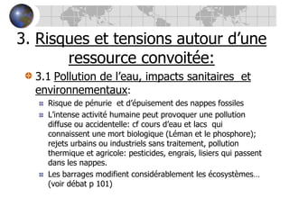 3. Risques et tensions autour d’une ressource convoitée:3.1Pollution de l’eau, impacts sanitaires  et environnementaux:Risque de pénurie  et d’épuisement des nappes fossilesL’intense activité humaine peut provoquer une pollution diffuse ou accidentelle: cf cours d’eau et lacs  qui connaissent une mort biologique (Léman et le phosphore); rejets urbains ou industriels sans traitement, pollution thermique et agricole: pesticides, engrais, lisiers qui passent dans les nappes.Les barrages modifient considérablement les écosystèmes… (voir débat p 101)
