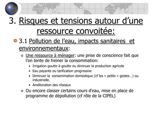 3. Risques et tensions autour d’une ressource convoitée:3.1Pollution de l’eau, impacts sanitaires  et environnementaux:Une ressource à ménager: une prise de conscience fait que l’on tente de freiner la consommation:Irrigation goutte à goutte ou diminuer la production agricoleEau payante ou tarification progressiveDiminuer la  consommation domestique (cf les « petits » gestes…) ou industrielle.Amélioration des réseauxOu encore classer certains cours d’eau, mise en place de programme de dépollution (cf rôle de la CIPEL)