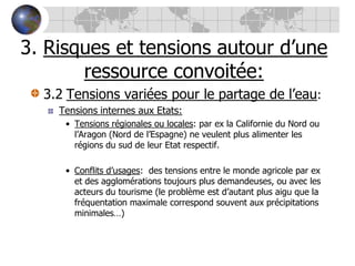 3. Risques et tensions autour d’une ressource convoitée:3.2Tensions variées pour le partage de l’eau:Tensions internes aux Etats:Tensions régionales ou locales: par ex la Californie du Nord ou l’Aragon (Nord de l’Espagne) ne veulent plus alimenter les régions du sud de leur Etat respectif.Conflits d’usages:  des tensions entre le monde agricole par ex et des agglomérations toujours plus demandeuses, ou avec les acteurs du tourisme (le problème est d’autant plus aigu que la fréquentation maximale correspond souvent aux précipitations minimales…)