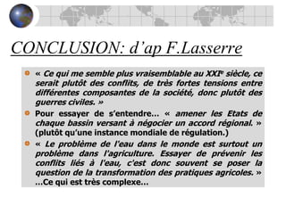 CONCLUSION: d’apF.Lasserre« Ce qui me semble plus vraisemblable au XXIe siècle, ce serait plutôt des conflits, de très fortes tensions entre différentes composantes de la société, donc plutôt des guerres civiles. »Pour essayer de s’entendre… « amener les Etats de chaque bassin versant à négocier un accord régional. » (plutôt qu’une instance mondiale de régulation.)« Le problème de l'eau dans le monde est surtout un problème dans l'agriculture. Essayer de prévenir les conflits liés à l'eau, c'est donc souvent se poser la question de la transformation des pratiques agricoles. » …Ce qui est très complexe…