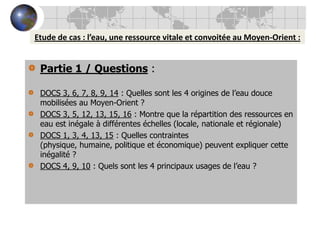 Etude de cas : l’eau, une ressource vitale et convoitée au Moyen-Orient :Partie 1 / Questions :DOCS 3, 6, 7, 8, 9, 14 : Quelles sont les 4 origines de l’eau douce mobilisées au Moyen-Orient ? DOCS 3, 5, 12, 13, 15, 16 : Montre que la répartition des ressources en eau est inégale à différentes échelles (locale, nationale et régionale) DOCS 1, 3, 4, 13, 15 : Quelles contraintes (physique, humaine, politique et économique) peuvent expliquer cette inégalité ?DOCS 4, 9, 10 : Quels sont les 4 principaux usages de l’eau ?