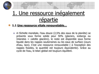 1. Une ressource inégalement répartie1.1 Une ressource vitale renouvelable…A l’échelle mondiale, l’eau douce (2,5% des eaux de la planète) se présente sous forme solide pour 50% (glaciers, icebergs ou Inlandsis = calotte glacière), le reste est disponible sous forme liquide dans les nappes souterraines ou les eaux de surface (cours d’eau, lacs). C’est une ressource renouvelable ( à l’exception des nappes fossiles, la quantité est toujours équivalente). Grâce au cycle de l’eau, le bilan global est toujours équilibré.