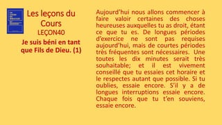 Les leçons du
Cours
LEÇON40
Je suis béni en tant
que Fils de Dieu. (1)
Aujourd’hui nous allons commencer à
faire valoir certaines des choses
heureuses auxquelles tu as droit, étant
ce que tu es. De longues périodes
d’exercice ne sont pas requises
aujourd’hui, mais de courtes périodes
très fréquentes sont nécessaires. Une
toutes les dix minutes serait très
souhaitable; et il est vivement
conseillé que tu essaies cet horaire et
le respectes autant que possible. Si tu
oublies, essaie encore. S’il y a de
longues interruptions essaie encore.
Chaque fois que tu t’en souviens,
essaie encore.
 