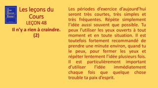 Les leçons du
Cours
LEÇON 48
Il n’y a rien à craindre.
(2)
Les périodes d’exercice d’aujourd’hui
seront très courtes, très simples et
très fréquentes. Répète simplement
l’idée aussi souvent que possible. Tu
peux l’utiliser les yeux ouverts à tout
moment et en toute situation. Il est
toutefois fortement recommandé de
prendre une minute environ, quand tu
le peux, pour fermer les yeux et
répéter lentement l’idée plusieurs fois.
Il est particulièrement important
d’utiliser l’idée immédiatement
chaque fois que quelque chose
trouble ta paix d’esprit.
 