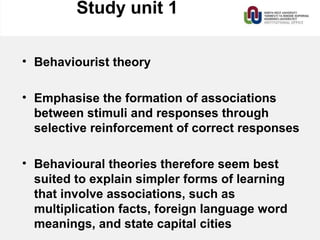 Study unit 1
• Behaviourist theory
• Emphasise the formation of associations
between stimuli and responses through
selective reinforcement of correct responses
• Behavioural theories therefore seem best
suited to explain simpler forms of learning
that involve associations, such as
multiplication facts, foreign language word
meanings, and state capital cities
 