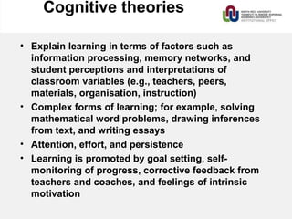 Cognitive theories
• Explain learning in terms of factors such as
information processing, memory networks, and
student perceptions and interpretations of
classroom variables (e.g., teachers, peers,
materials, organisation, instruction)
• Complex forms of learning; for example, solving
mathematical word problems, drawing inferences
from text, and writing essays
• Attention, effort, and persistence
• Learning is promoted by goal setting, self-
monitoring of progress, corrective feedback from
teachers and coaches, and feelings of intrinsic
motivation
 