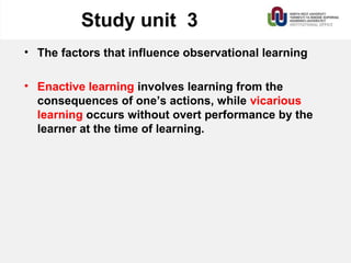 Study unit 3
• The factors that influence observational learning
• Enactive learning involves learning from the
consequences of one’s actions, while vicarious
learning occurs without overt performance by the
learner at the time of learning.
 