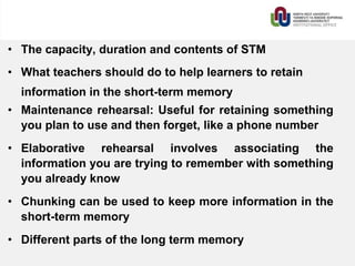 • The capacity, duration and contents of STM
• What teachers should do to help learners to retain
information in the short-term memory
• Maintenance rehearsal: Useful for retaining something
you plan to use and then forget, like a phone number
• Elaborative rehearsal involves associating the
information you are trying to remember with something
you already know
• Chunking can be used to keep more information in the
short-term memory
• Different parts of the long term memory
 