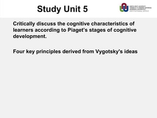 Study Unit 5
Critically discuss the cognitive characteristics of
learners according to Piaget’s stages of cognitive
development.
Four key principles derived from Vygotsky's ideas
 