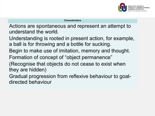 Characteristics
Actions are spontaneous and represent an attempt to
understand the world.
Understanding is rooted in present action, for example,
a ball is for throwing and a bottle for sucking.
Begin to make use of imitation, memory and thought.
Formation of concept of “object permanence”
(Recognise that objects do not cease to exist when
they are hidden)
Gradual progression from reflexive behaviour to goal-
directed behaviour
 