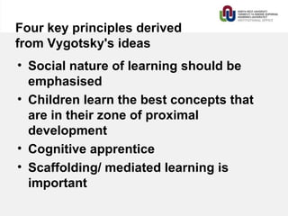 Four key principles derived
from Vygotsky's ideas
• Social nature of learning should be
emphasised
• Children learn the best concepts that
are in their zone of proximal
development
• Cognitive apprentice
• Scaffolding/ mediated learning is
important
 
