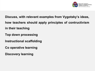 Discuss, with relevant examples from Vygotsky’s ideas,
how teachers should apply principles of contructivism
in their teaching
Top down processing
Instructional scaffolding
Co operative learning
Discovery learning
 