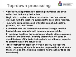 Top-down processing
• Constructivist approaches to teaching emphasise top-down
rather than bottom-up instruction.
• Begin with complex problems to solve and then work out or
discover (with the teacher's guidance) the basic skills required.
• E.g. write compositions and only later learn about spelling,
grammar, and punctuation
• Contrasted with the traditional bottom-up strategy, in which
basic skills are gradually built into more complex skills
• In top-down teaching, the tasks learners begin with are complex,
complete, and authentic, meaning that they are not parts or
simplifications of the tasks that students are ultimately expected
to perform but are the actual tasks
• The constructivist approach works in exactly the opposite
order, beginning with problems (often proposed by the students
themselves) and then helping students figure out how to do the
operations)
 