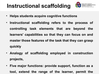 Instructional scaffolding
• Helps students acquire cognitive functions
• Instructional scaffolding refers to the process of
controlling task elements that are beyond the
learners' capabilities so that they can focus on and
master those features of the task that they can grasp
quickly
• Analogy of scaffolding employed in construction
projects,
• Five major functions: provide support, function as a
tool, extend the range of the learner, permit the
 