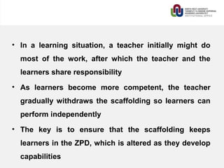 • In a learning situation, a teacher initially might do
most of the work, after which the teacher and the
learners share responsibility
• As learners become more competent, the teacher
gradually withdraws the scaffolding so learners can
perform independently
• The key is to ensure that the scaffolding keeps
learners in the ZPD, which is altered as they develop
capabilities
 