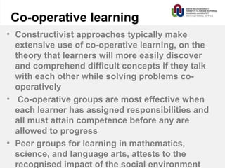 Co-operative learning
• Constructivist approaches typically make
extensive use of co-operative learning, on the
theory that learners will more easily discover
and comprehend difficult concepts if they talk
with each other while solving problems co-
operatively
• Co-operative groups are most effective when
each learner has assigned responsibilities and
all must attain competence before any are
allowed to progress
• Peer groups for learning in mathematics,
science, and language arts, attests to the
recognised impact of the social environment
 