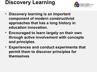 Discovery Learning
• Discovery learning is an important
component of modern constructivist
approaches that has a long history in
education innovation.
• Encouraged to learn largely on their own
through active involvement with concepts
and principles.
• Experiences and conduct experiments that
permit them to discover principles for
themselves
 