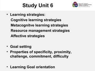 Study Unit 6
• Learning strategies:
Cognitive learning strategies
Metacognitve learning strategies
Resource management strategies
Affective strategies
• Goal setting
• Properties of specificity, proximity,
challenge, commitment, difficulty
• Learning Goal orientation
 