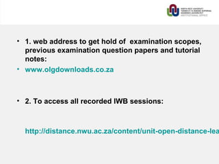 • 1. web address to get hold of examination scopes,
previous examination question papers and tutorial
notes:
• www.olgdownloads.co.za
• 2. To access all recorded IWB sessions:
http://distance.nwu.ac.za/content/unit-open-distance-lea
 