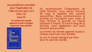 Les procédures concrètes
pour l’application de
l’idée du jour pour ce 4
mars. (3)
En reconnaissant l’importance de
cette fonction, nous serons heureux
de nous la rappeler très souvent
aujourd’hui. Nous commencerons la
journée en l’acceptant pour vraie, et
nous finirons la journée en l’ayant
présente à l’esprit. Et tout le long de la
journée, nous répéterons ceci aussi
souvent que possible :
La lumière du monde apporte la paix à
chaque esprit par mon pardon.
Je suis le moyen désigné par Dieu
pour le salut du monde.
Leçon 63
La lumière du monde
apporte la paix à chaque
esprit par mon pardon.
 