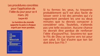 Les procédures concrètes
pour l’application de
l’idée du jour pour ce 4
mars. (4)
Si tu fermes les yeux, tu trouveras
probablement qu’il est plus facile de
laisser venir à toi des pensées qui s’y
rapportent pendant les une ou deux
minutes que tu devrais consacrer à
considérer cela. Toutefois, n’attends
pas une telle occasion. Aucune chance
ne devrait être perdue de renforcer
l’idée d’aujourd’hui. Souviens-toi que
le Fils de Dieu se tourne vers toi pour
son salut. Et Qui d’autre que ton Soi
doit être Son Fils ?
Leçon 63
La lumière du monde
apporte la paix à chaque
esprit par mon pardon.
 