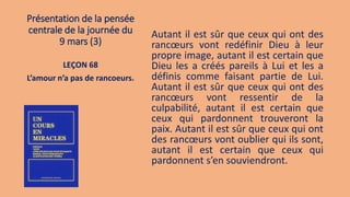 Présentation de la pensée
centrale de la journée du
9 mars (3)
Autant il est sûr que ceux qui ont des
rancœurs vont redéfinir Dieu à leur
propre image, autant il est certain que
Dieu les a créés pareils à Lui et les a
définis comme faisant partie de Lui.
Autant il est sûr que ceux qui ont des
rancœurs vont ressentir de la
culpabilité, autant il est certain que
ceux qui pardonnent trouveront la
paix. Autant il est sûr que ceux qui ont
des rancœurs vont oublier qui ils sont,
autant il est certain que ceux qui
pardonnent s’en souviendront.
LEÇON 68
L’amour n’a pas de rancoeurs.
 