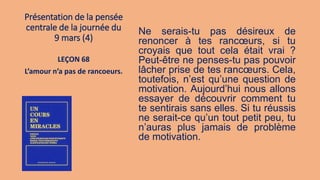 Présentation de la pensée
centrale de la journée du
9 mars (4)
Ne serais-tu pas désireux de
renoncer à tes rancœurs, si tu
croyais que tout cela était vrai ?
Peut-être ne penses-tu pas pouvoir
lâcher prise de tes rancœurs. Cela,
toutefois, n’est qu’une question de
motivation. Aujourd’hui nous allons
essayer de découvrir comment tu
te sentirais sans elles. Si tu réussis
ne serait-ce qu’un tout petit peu, tu
n’auras plus jamais de problème
de motivation.
LEÇON 68
L’amour n’a pas de rancoeurs.
 
