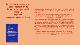 Les procédures concrètes
pour l’application de
l’idée du jour pour ce 9
mars. (6)
Détermine-toi maintenant à voir tous ces gens comme
des amis. Dis-leur à tous, en pensant tour à tour à
chacun:
Je voudrais te voir comme un ami, afin que je me sou-
vienne que tu fais partie de moi, et que j’en vienne à me
connaître moi-même.
Passe le reste de la période d’exercice à essayer de penser
que tu es complètement en paix avec tous et avec tout,
en sécurité dans un monde qui te protège et qui t’aime,
et que tu aimes en retour. Essaie de sentir la sécurité qui
t’entoure, qui plane au-dessus de toi et te soutient. Essaie
de croire, même très brièvement, que rien ne peut te
nuire en aucune façon. À la fin de la période d’exercice,
dis-toi :
L’amour n’a pas de rancœurs. Quand je lâche prise de
toutes mes rancœurs, je connais que je suis en parfaite
sécurité.
LEÇON 68
L’amour n’a pas de rancoeurs.
 