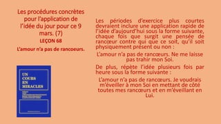 Les procédures concrètes
pour l’application de
l’idée du jour pour ce 9
mars. (7)
Les périodes d’exercice plus courtes
devraient inclure une application rapide de
l’idée d’aujourd’hui sous la forme suivante,
chaque fois que surgit une pensée de
rancœur contre qui que ce soit, qu’il soit
physiquement présent ou non :
L’amour n’a pas de rancœurs. Ne me laisse
pas trahir mon Soi.
De plus, répète l’idée plusieurs fois par
heure sous la forme suivante :
L’amour n’a pas de rancœurs. Je voudrais
m’éveiller à mon Soi en mettant de côté
toutes mes rancœurs et en m’éveillant en
Lui.
LEÇON 68
L’amour n’a pas de rancoeurs.
 