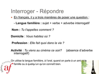 Interroger - RépondreEn français, il y a trois manières de poser une question : - Langue familière : sujet + verbe + adverbe interrogatif    Nom : Tu t'appelles comment ? Domicile : Vous habitez où ?  Profession : Elle fait quoi dans la vie ?Activité : Tu viens au cinéma ce soir? (absence d’adverbe interrogatif)  On utilise la langue familière, à l’oral, quand on parle à un ami, à la famille ou à quelqu’un qu’on connaît bien. 