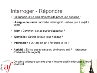 Interroger - RépondreEn français, il y a trois manières de poser une question : - Langue courante : adverbe interrogatif + est-ce que + sujet + verbe  Nom : Comment est-ce que tu t'appelles ?  Domicile : Où est-ce que vous habitez ?  Profession : Qu' est-ce qu' il fait dans la vie ? Activité : Est-ce que tu viens au cinéma ce soir?     (absence d’adverbe interrogatif)On utilise la langue courante avec n’importe quel interlocuteur à l’écrit et à l’oral. 