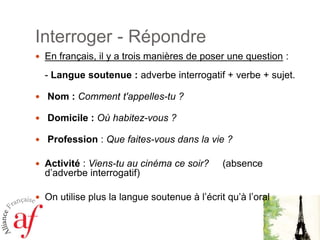 Interroger - RépondreEn français, il y a trois manières de poser une question : - Langue soutenue : adverbe interrogatif + verbe + sujet.  Nom : Comment t'appelles-tu ?  Domicile : Où habitez-vous ?  Profession : Que faites-vous dans la vie ?Activité : Viens-tu au cinéma ce soir?     (absence d’adverbe interrogatif)On utilise plus la langue soutenue à l’écrit qu’à l’oral