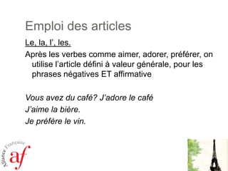 Emploi des articlesLe, la, l’, les. Après les verbescomme aimer, adorer, préférer, on utilisel’articledéfini à valeurgénérale, pour les phrases négatives ET affirmativeVousavez du café? J’adore le caféJ’aime la bière.Je préfère le vin.