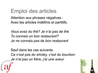 Emploi des articlesAttention aux phrases négatives :Avec les articles indéfinis et partitifs.Vousavez du thé? Je n’ai pas de théTuconnais un bon restaurant? Je ne connais pas de bon restaurantSaufdans les cassuivants.Cen’est pas du whisky, c’est du bourbonJe n’ai pas un frère, j’aiunesoeur