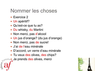 Nommer les chosesExercice 2Unapéritif?Qu’est-cequetu as? Du whisky, du MartiniNon merci, pas d’alcoolUn jus d’orange? (du jus d’orange) Non merci, pas desucre!J’aide l’eauminéraleD’accord, un verred’eauminéraleTuveuxdes olives, des chips? Je prendsdes olives, merci