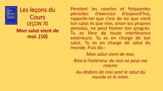 Les leçons du
Cours
LEÇON 70
Mon salut vient de
moi. (10)
Pendant les courtes et fréquentes
périodes d’exercice d’aujourd’hui,
rappelle-toi que c’est de toi que vient
ton salut et que rien, sinon tes propres
pensées, ne peut freiner ton progrès.
Tu es libre de toute interférence
extérieure. Tu es en charge de ton
salut. Tu es en charge de salut du
monde. Puis dis :
Mon salut vient de moi.
Rien à l’extérieur de moi ne peut me
retenir.
Au-dedans de moi sont le salut du
monde et le mien.
 