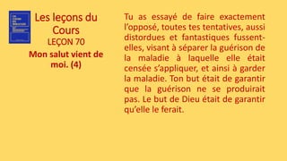 Les leçons du
Cours
LEÇON 70
Mon salut vient de
moi. (4)
Tu as essayé de faire exactement
l’opposé, toutes tes tentatives, aussi
distordues et fantastiques fussent-
elles, visant à séparer la guérison de
la maladie à laquelle elle était
censée s’appliquer, et ainsi à garder
la maladie. Ton but était de garantir
que la guérison ne se produirait
pas. Le but de Dieu était de garantir
qu’elle le ferait.
 