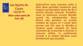 Les leçons du
Cours
LEÇON 70
Mon salut vient de
moi. (6)
Aujourd’hui nous sommes prêts à
faire deux périodes d’exercice plus
longues qui devraient durer de dix à
quinze minutes chacune. Toutefois,
nous te laisserons encore décider
quand les entreprendre. Nous
ferons cela pendant un certain
nombre de leçons et il serait bien
encore une fois que tu décides à
l’avance quels seraient les bons
moments de la journée à réserver à
chacune d’elles, te conformant
ensuite à ta propre décision aussi
étroitement que possible.
 