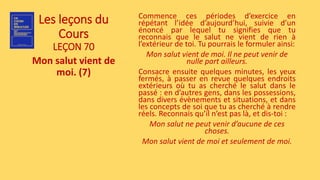 Les leçons du
Cours
LEÇON 70
Mon salut vient de
moi. (7)
Commence ces périodes d’exercice en
répétant l’idée d’aujourd’hui, suivie d’un
énoncé par lequel tu signifies que tu
reconnais que le salut ne vient de rien à
l’extérieur de toi. Tu pourrais le formuler ainsi:
Mon salut vient de moi. Il ne peut venir de
nulle part ailleurs.
Consacre ensuite quelques minutes, les yeux
fermés, à passer en revue quelques endroits
extérieurs où tu as cherché le salut dans le
passé : en d’autres gens, dans les possessions,
dans divers évènements et situations, et dans
les concepts de soi que tu as cherché à rendre
réels. Reconnais qu’il n’est pas là, et dis-toi :
Mon salut ne peut venir d’aucune de ces
choses.
Mon salut vient de moi et seulement de moi.
 