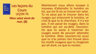 Les leçons du
Cours
LEÇON 70
Mon salut vient de
moi. (8)
Maintenant nous allons essayer à
nouveau d’atteindre la lumière en
toi, qui est là où se trouve ton salut.
Tu ne peux pas le trouver dans les
nuages qui entourent la lumière, or
c’est là que tu le cherchais. Il n’y est
pas. Il est passé les nuages, dans la
lumière qui est au-delà. Souviens-
toi que tu auras à traverser les
nuages avant de pouvoir atteindre
la lumière. Mais souviens-toi aussi
que tu n’as jamais rien trouvé dans
les motifs nuageux que tu imaginais
qui ait duré, ou que tu voulais.
 
