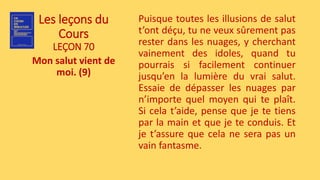 Les leçons du
Cours
LEÇON 70
Mon salut vient de
moi. (9)
Puisque toutes les illusions de salut
t’ont déçu, tu ne veux sûrement pas
rester dans les nuages, y cherchant
vainement des idoles, quand tu
pourrais si facilement continuer
jusqu’en la lumière du vrai salut.
Essaie de dépasser les nuages par
n’importe quel moyen qui te plaît.
Si cela t’aide, pense que je te tiens
par la main et que je te conduis. Et
je t’assure que cela ne sera pas un
vain fantasme.
 