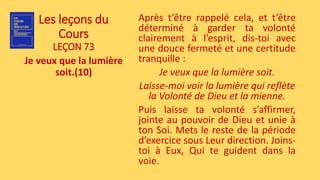 Les leçons du
Cours
LEÇON 73
Je veux que la lumière
soit.(10)
Après t’être rappelé cela, et t’être
déterminé à garder ta volonté
clairement à l’esprit, dis-toi avec
une douce fermeté et une certitude
tranquille :
Je veux que la lumière soit.
Laisse-moi voir la lumière qui reflète
la Volonté de Dieu et la mienne.
Puis laisse ta volonté s’affirmer,
jointe au pouvoir de Dieu et unie à
ton Soi. Mets le reste de la période
d’exercice sous Leur direction. Joins-
toi à Eux, Qui te guident dans la
voie.
 