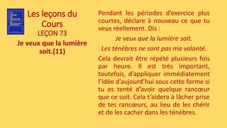 Les leçons du
Cours
LEÇON 73
Je veux que la lumière
soit.(11)
Pendant les périodes d’exercice plus
courtes, déclare à nouveau ce que tu
veux réellement. Dis :
Je veux que la lumière soit.
Les ténèbres ne sont pas ma volonté.
Cela devrait être répété plusieurs fois
par heure. Il est très important,
toutefois, d’appliquer immédiatement
l’idée d’aujourd’hui sous cette forme si
tu es tenté d’avoir quelque rancœur
que ce soit. Cela t’aidera à lâcher prise
de tes rancœurs, au lieu de les chérir
et de les cacher dans les ténèbres.
 