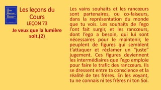 Les leçons du
Cours
LEÇON 73
Je veux que la lumière
soit.(2)
Les vains souhaits et les rancœurs
sont partenaires, ou co-faiseurs,
dans la représentation du monde
que tu vois. Les souhaits de l’ego
l’ont fait surgir, et les rancœurs,
dont l’ego a besoin, qui lui sont
nécessaires pour le maintenir, le
peuplent de figures qui semblent
t’attaquer et réclamer un “juste”
jugement. Ces figures deviennent
les intermédiaires que l’ego emploie
pour faire le trafic des rancœurs. Ils
se dressent entre ta conscience et la
réalité de tes frères. En les voyant,
tu ne connais ni tes frères ni ton Soi.
 