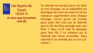 Les leçons du
Cours
LEÇON 73
Je veux que la lumière
soit.(3)
Ta volonté est perdue pour toi dans
ce troc étrange, où la culpabilité est
échangée de main en main et où les
rancœurs augmentent avec chaque
échange. Est-ce qu’un tel monde
peut avoir été créé par la Volonté
que le Fils de Dieu partage avec son
Père ? Dieu a-t-Il créé le désastre
pour Son Fils ? La création est la
Volonté des Deux ensemble. Dieu
créerait-Il un monde qui Le tue Lui-
même ?
 