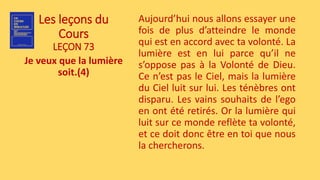 Les leçons du
Cours
LEÇON 73
Je veux que la lumière
soit.(4)
Aujourd’hui nous allons essayer une
fois de plus d’atteindre le monde
qui est en accord avec ta volonté. La
lumière est en lui parce qu’il ne
s’oppose pas à la Volonté de Dieu.
Ce n’est pas le Ciel, mais la lumière
du Ciel luit sur lui. Les ténèbres ont
disparu. Les vains souhaits de l’ego
en ont été retirés. Or la lumière qui
luit sur ce monde reflète ta volonté,
et ce doit donc être en toi que nous
la chercherons.
 